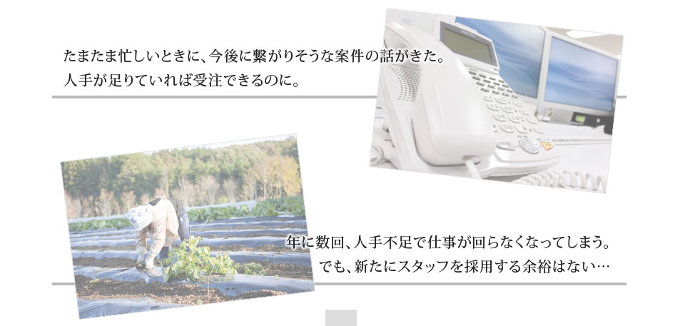 たまたま忙しいときに、今後に繋がりそうな案件の話がきた。
人手が足りていれば受注できるのに。年に数回、人手不足で仕事が回らなくなってしまう。でも、新たにスタッフを採用する余裕はない