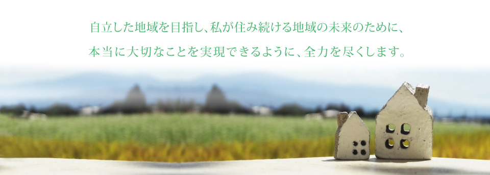 自立した地域を目指し、私が住み続ける地域の未来のために、本当に大切なことを実現できるように、全力を尽くします。