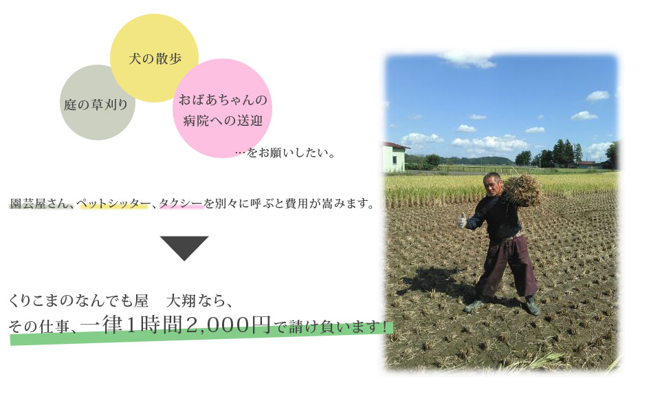 庭の草刈りと犬の散歩、おばあちゃんの病院への送迎をお願いしたい。◎園芸屋さん、ペットシッター、タクシーを別々に呼ぶと費用が嵩みます。くりこまのなんでも屋　大翔なら、その仕事、一律1時間2,000円で請け負います！